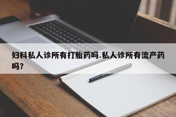 私人卖打胎药微信号，妇科私人诊所有打胎药吗.私人诊所有流产药吗？
