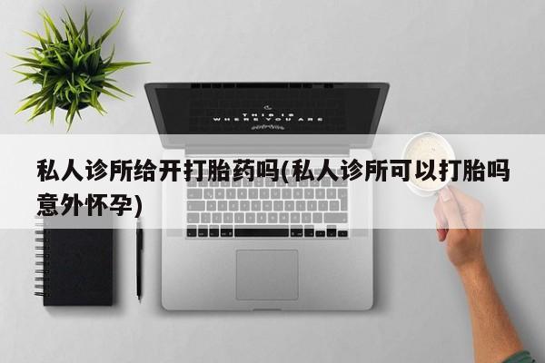 私人卖打胎药微信号，私人诊所给开打胎药吗(私人诊所可以打胎吗意外怀孕)