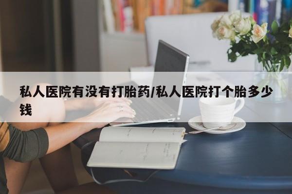 私人卖打胎药微信号，私人医院有没有打胎药/私人医院打个胎多少钱