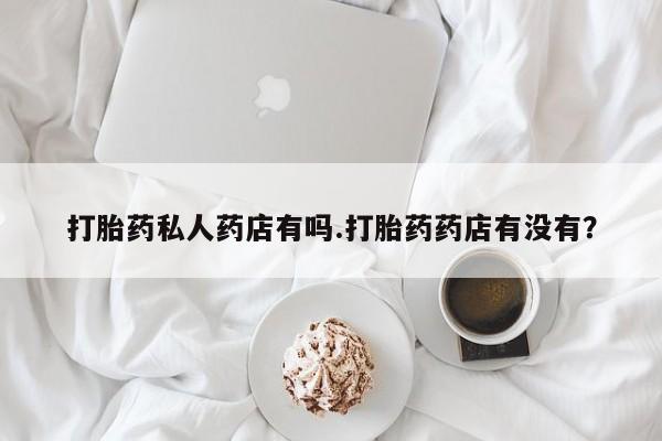 私人卖打胎药微信号，打胎药私人药店有吗.打胎药药店有没有？