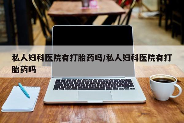 私人卖打胎药微信号，私人妇科医院有打胎药吗/私人妇科医院有打胎药吗