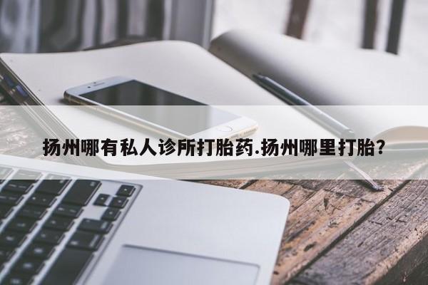私人卖打胎药微信号，扬州哪有私人诊所打胎药.扬州哪里打胎？