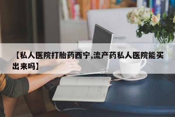 私人卖打胎药微信号，【私人医院打胎药西宁,流产药私人医院能买出来吗】