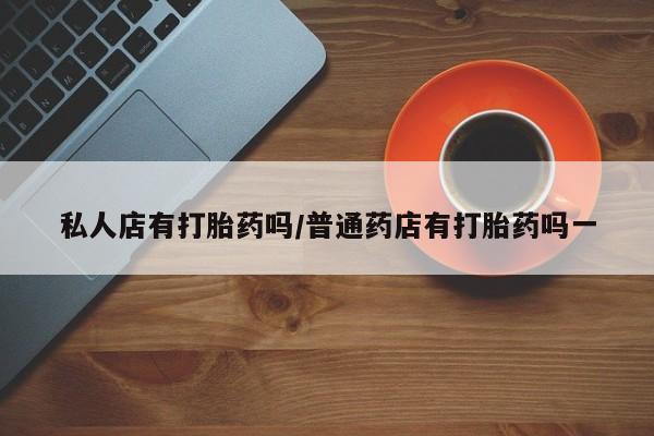 私人卖打胎药微信号，私人店有打胎药吗/普通药店有打胎药吗一