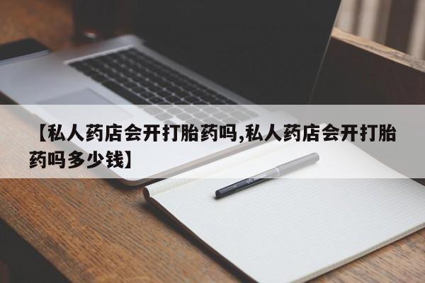 私人卖打胎药微信号，【私人药店会开打胎药吗,私人药店会开打胎药吗多少钱】