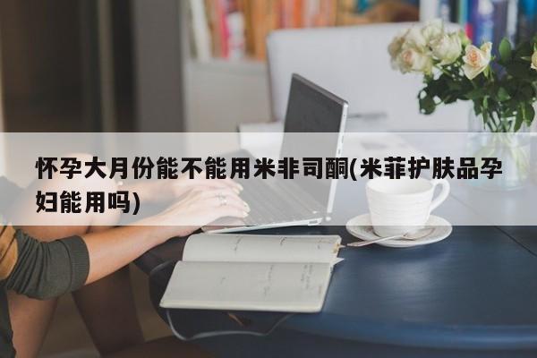 私人卖打胎药微信号，怀孕大月份能不能用米非司酮(米菲护肤品孕妇能用吗)