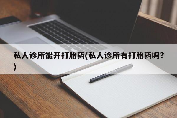 私人卖打胎药微信号，私人诊所能开打胎药(私人诊所有打胎药吗?)