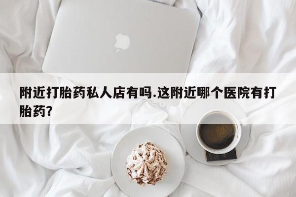 私人卖打胎药微信号，附近打胎药私人店有吗.这附近哪个医院有打胎药？