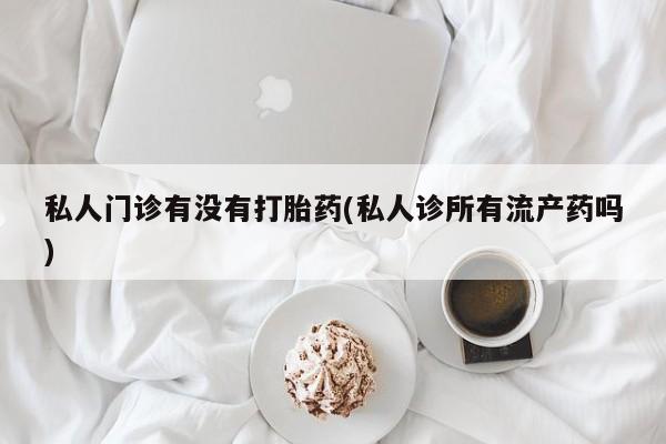 私人卖打胎药微信号，私人门诊有没有打胎药(私人诊所有流产药吗)