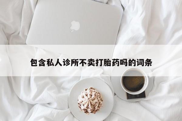 私人卖打胎药微信号，包含私人诊所不卖打胎药吗的词条