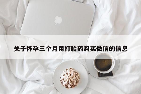 私人卖打胎药微信号，关于怀孕三个月用打胎药购买微信的信息