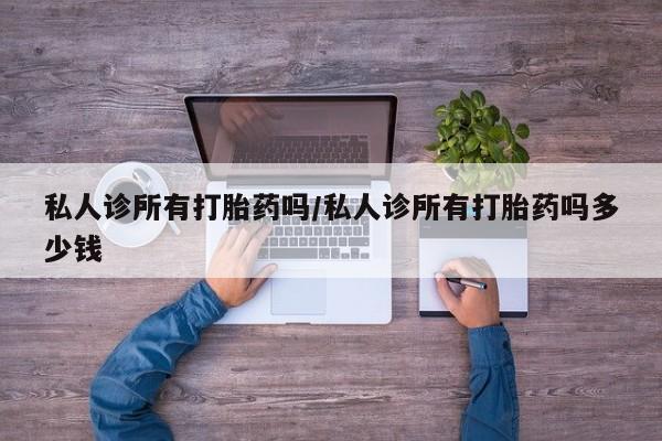 私人卖打胎药微信号，私人诊所有打胎药吗/私人诊所有打胎药吗多少钱