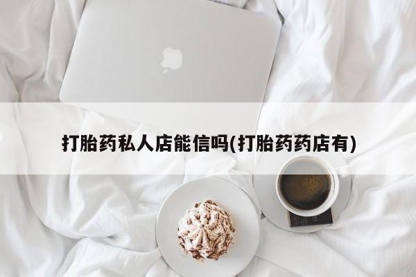 私人卖打胎药微信号，打胎药私人店能信吗(打胎药药店有)