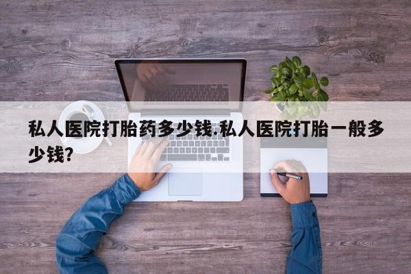 私人卖打胎药微信号，私人医院打胎药多少钱.私人医院打胎一般多少钱？