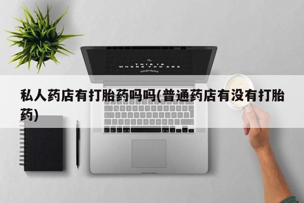 私人卖打胎药微信号，私人药店有打胎药吗吗(普通药店有没有打胎药)
