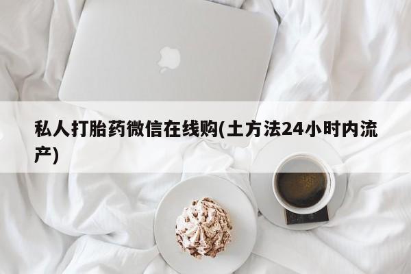 私人卖打胎药微信号，私人打胎药微信在线购(土方法24小时内流产)