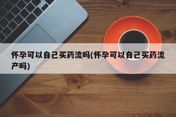 私人卖打胎药微信号，怀孕可以自己买药流吗(怀孕可以自己买药流产吗)