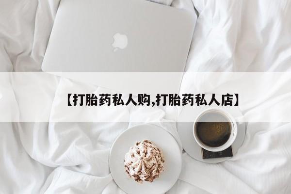 私人卖打胎药微信号，【打胎药私人购,打胎药私人店】