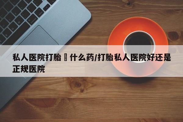 私人卖打胎药微信号，私人医院打胎給什么药/打胎私人医院好还是正规医院