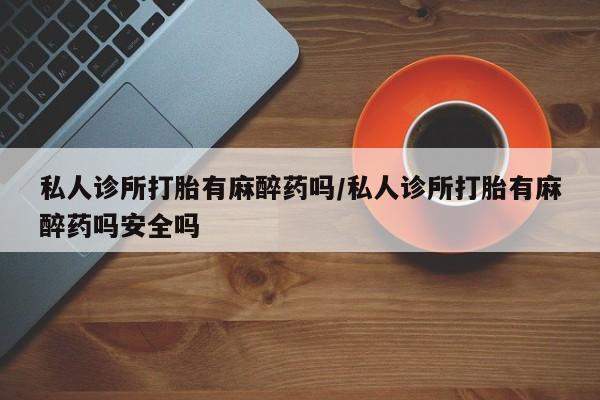 私人卖打胎药微信号，私人诊所打胎有麻醉药吗/私人诊所打胎有麻醉药吗安全吗