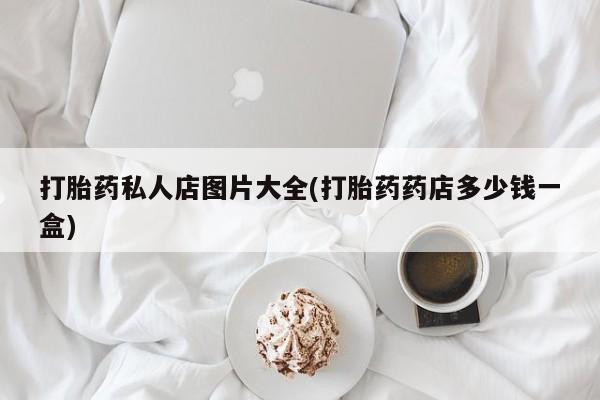 私人卖打胎药微信号，打胎药私人店图片大全(打胎药药店多少钱一盒)