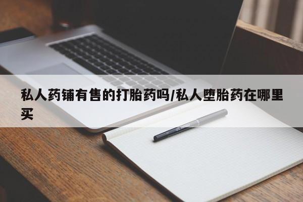 私人卖打胎药微信号，私人药铺有售的打胎药吗/私人堕胎药在哪里买