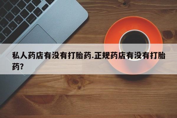 私人卖打胎药微信号，私人药店有没有打胎药.正规药店有没有打胎药？